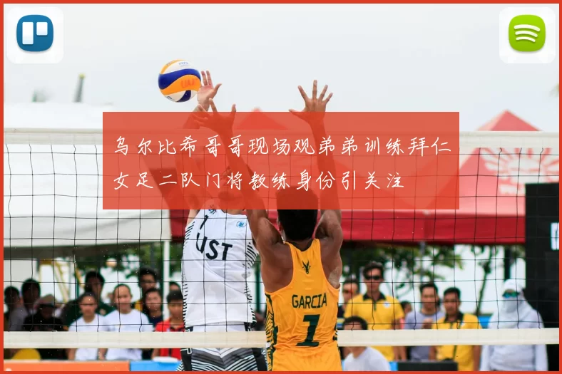 乌尔比希哥哥现场观弟弟训练拜仁女足二队门将教练身份引关注