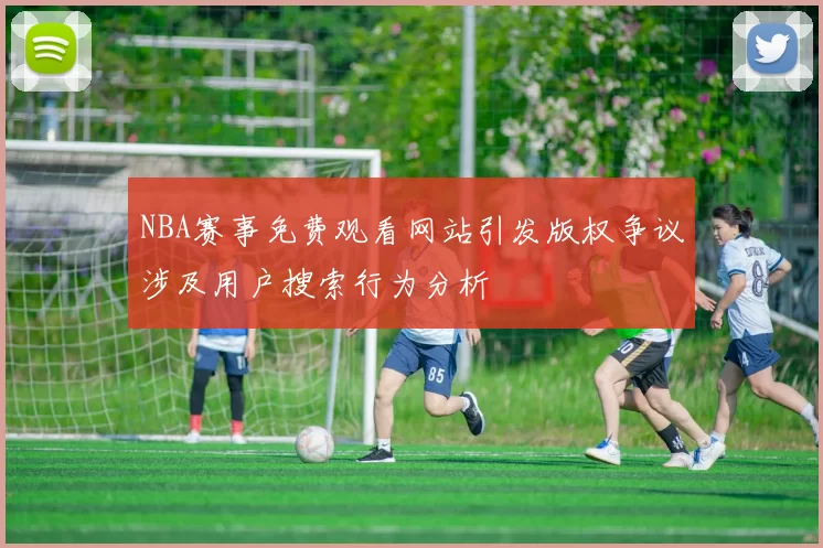 NBA赛事免费观看网站引发版权争议涉及用户搜索行为分析