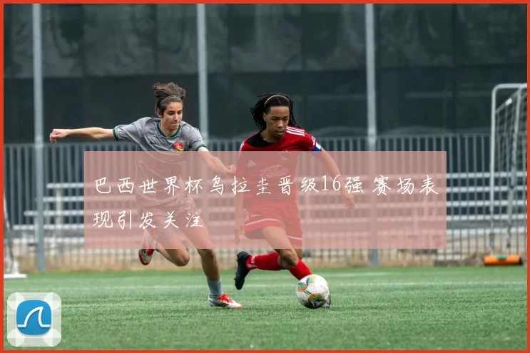巴西世界杯乌拉圭晋级16强 赛场表现引发关注
