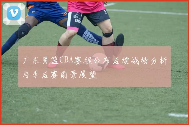 广东男篮CBA赛程公布后续战绩分析与季后赛前景展望