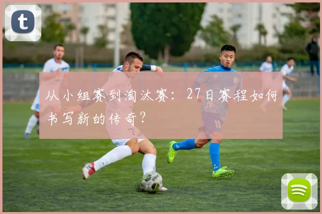 从小组赛到淘汰赛：27日赛程如何书写新的传奇？