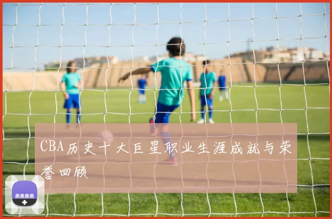 CBA历史十大巨星职业生涯成就与荣誉回顾
