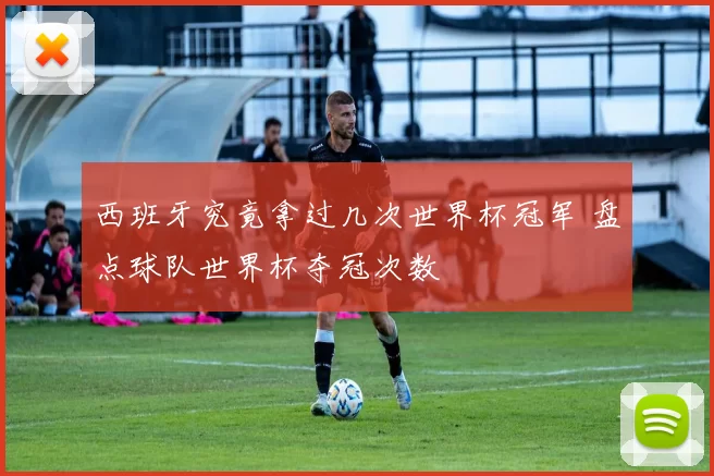 西班牙究竟拿过几次世界杯冠军 盘点球队世界杯夺冠次数