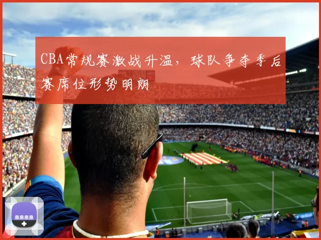 CBA常规赛激战升温，球队争夺季后赛席位形势明朗