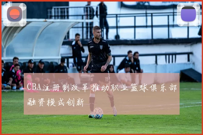 CBA注册制改革推动职业篮球俱乐部融资模式创新