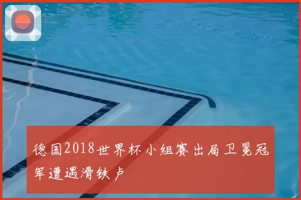 德国2018世界杯小组赛出局卫冕冠军遭遇滑铁卢
