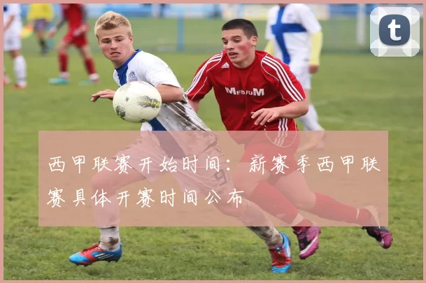 西甲联赛开始时间：新赛季西甲联赛具体开赛时间公布