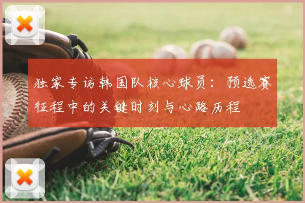 独家专访韩国队核心球员:预选赛征程中的关键时刻与心路历程