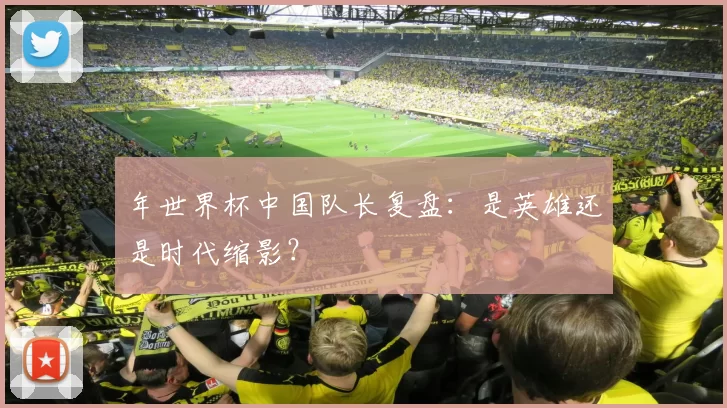 年世界杯中国队长复盘：是英雄还是时代缩影？