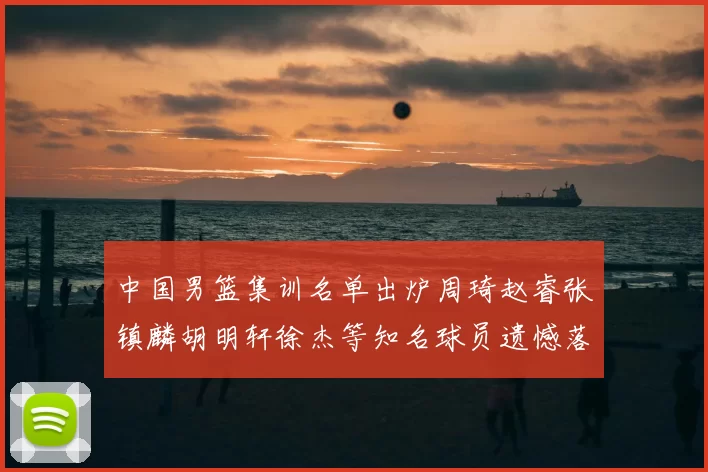 中国男篮集训名单出炉周琦赵睿张镇麟胡明轩徐杰等知名球员遗憾落选