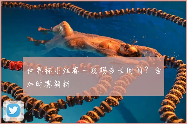 世界杯小组赛一场踢多长时间？含加时赛解析