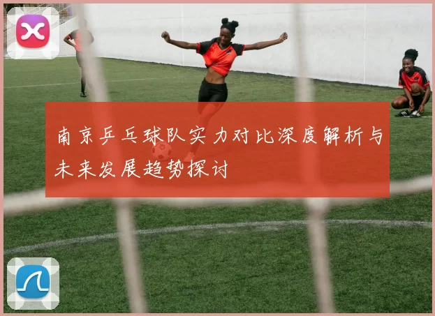 南京乒乓球队实力对比深度解析与未来发展趋势探讨
