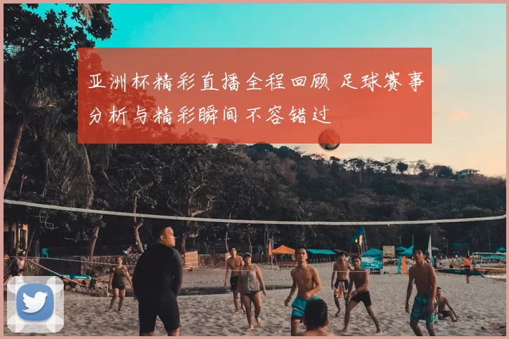 亚洲杯精彩直播全程回顾 足球赛事分析与精彩瞬间不容错过