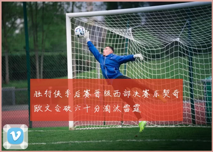 独行侠季后赛晋级西部决赛东契奇欧文合砍六十分淘汰雷霆