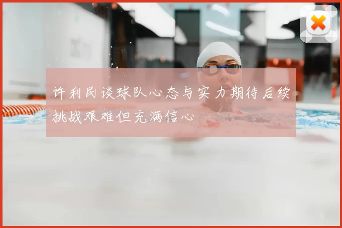 许利民谈球队心态与实力期待后续挑战艰难但充满信心