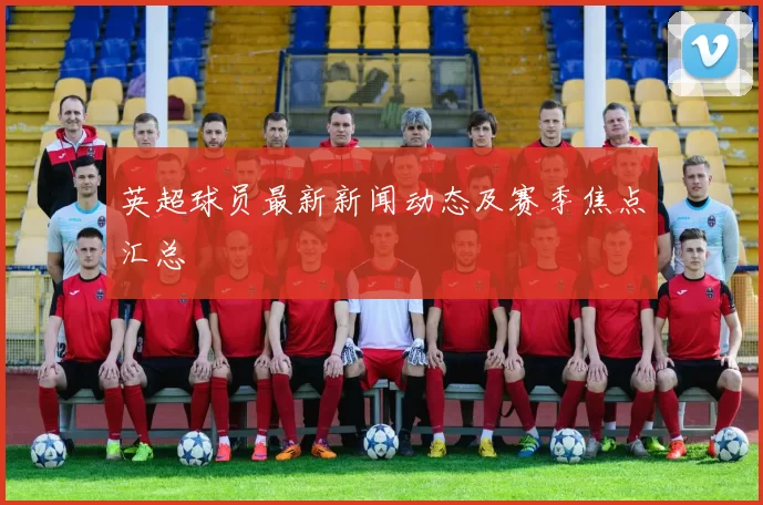 英超球员最新新闻动态及赛季焦点汇总