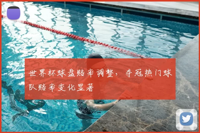世界杯球盘赔率调整，夺冠热门球队赔率变化显著