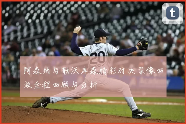 阿森纳与勒沃库森精彩对决录像回放全程回顾与分析