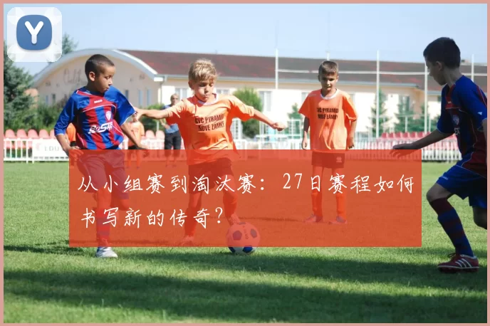 从小组赛到淘汰赛：27日赛程如何书写新的传奇？