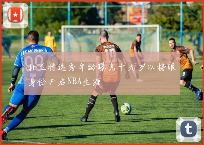 杜兰特选秀年龄曝光十九岁以榜眼身份开启NBA生涯