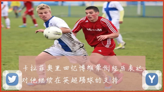 卡拉菲奥里回忆博维晕倒经历表达对他继续在英超踢球的支持
