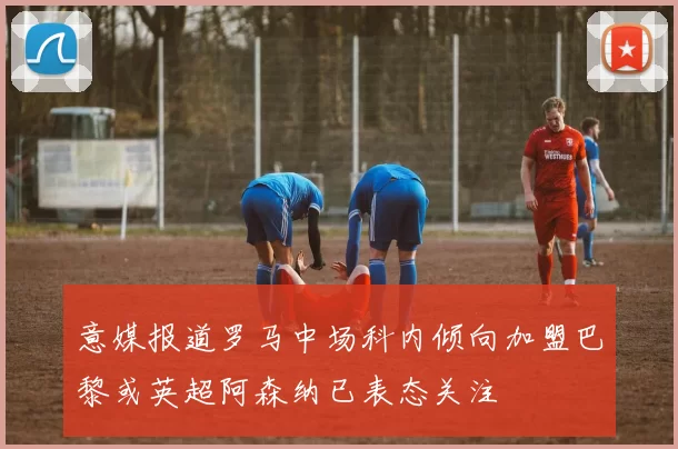 意媒报道罗马中场科内倾向加盟巴黎或英超阿森纳已表态关注