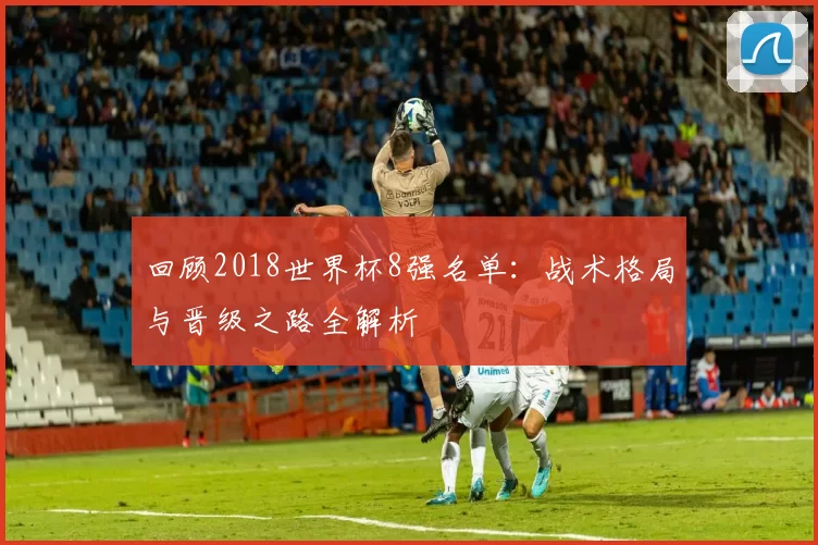 回顾2018世界杯8强名单:战术格局与晋级之路全解析