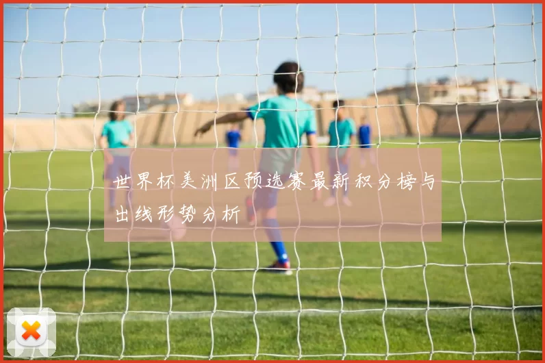世界杯美洲区预选赛最新积分榜与出线形势分析