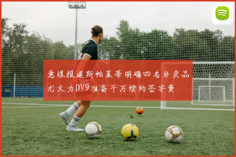 意媒报道斯帕莱蒂明确四名非卖品尤文为DV9准备千万续约签字费