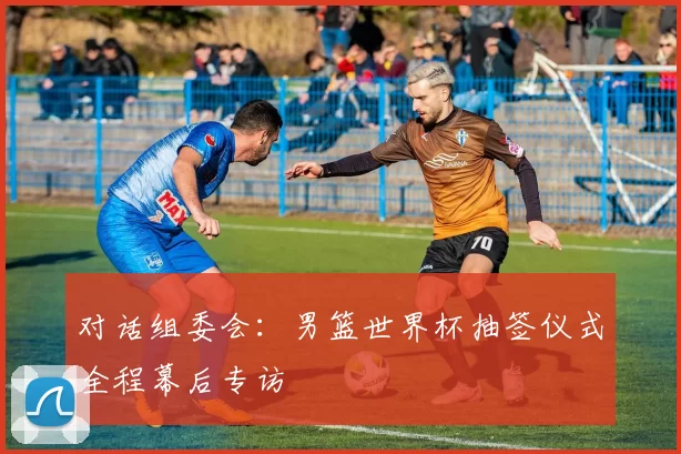 对话组委会：男篮世界杯抽签仪式全程幕后专访