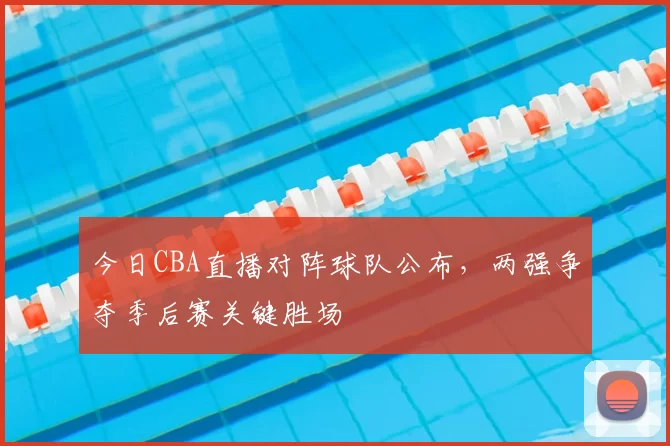 今日CBA直播对阵球队公布，两强争夺季后赛关键胜场