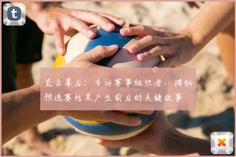 直击幕后：专访赛事组织者，揭秘预选赛结果产生前后的关键故事